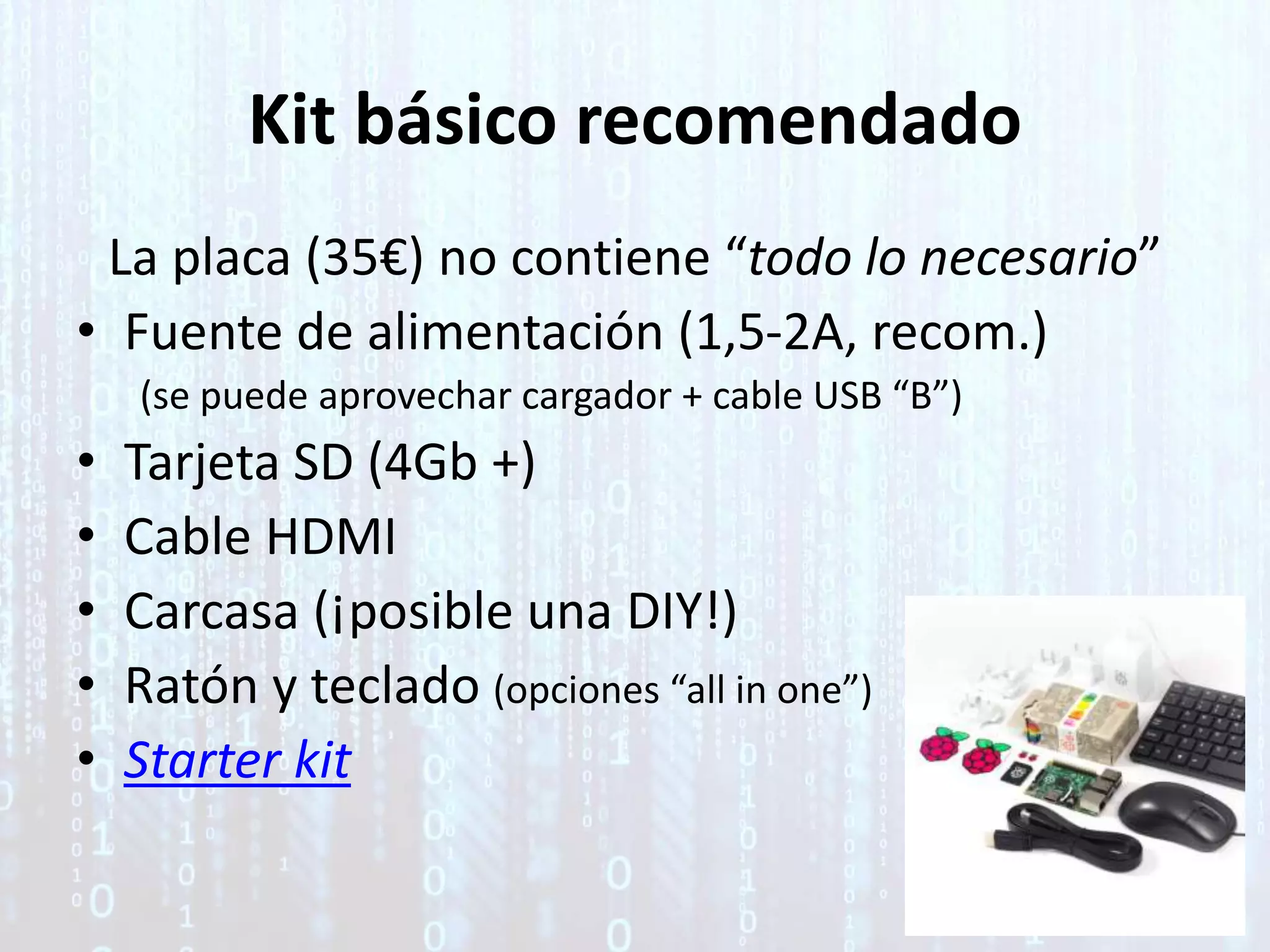 Kit básico recomendado
La placa (35€) no contiene “todo lo necesario”
• Fuente de alimentación (1,5-2A, recom.)
(se puede aprovechar cargador + cable USB “B”)
• Tarjeta SD (4Gb +)
• Cable HDMI
• Carcasa (¡posible una DIY!)
• Ratón y teclado (opciones “all in one”)
• Starter kit
 