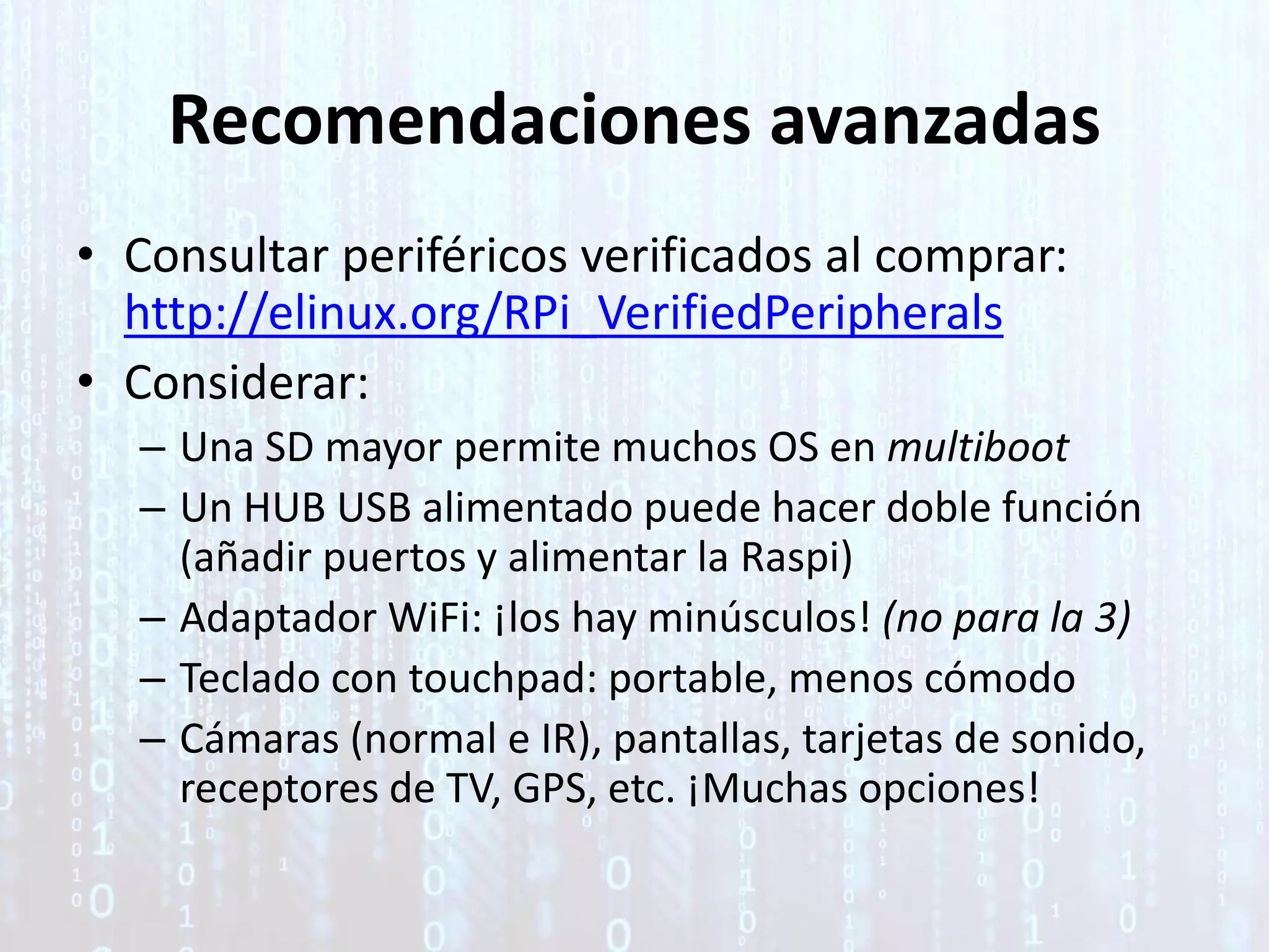 Recomendaciones avanzadas
• Consultar periféricos verificados al comprar:
http://elinux.org/RPi_VerifiedPeripherals
• Considerar:
– Una SD mayor permite muchos OS en multiboot
– Un HUB USB alimentado puede hacer doble función
(añadir puertos y alimentar la Raspi)
– Adaptador WiFi: ¡los hay minúsculos! (no para la 3)
– Teclado con touchpad: portable, menos cómodo
– Cámaras (normal e IR), pantallas, tarjetas de sonido,
receptores de TV, GPS, etc. ¡Muchas opciones!
 