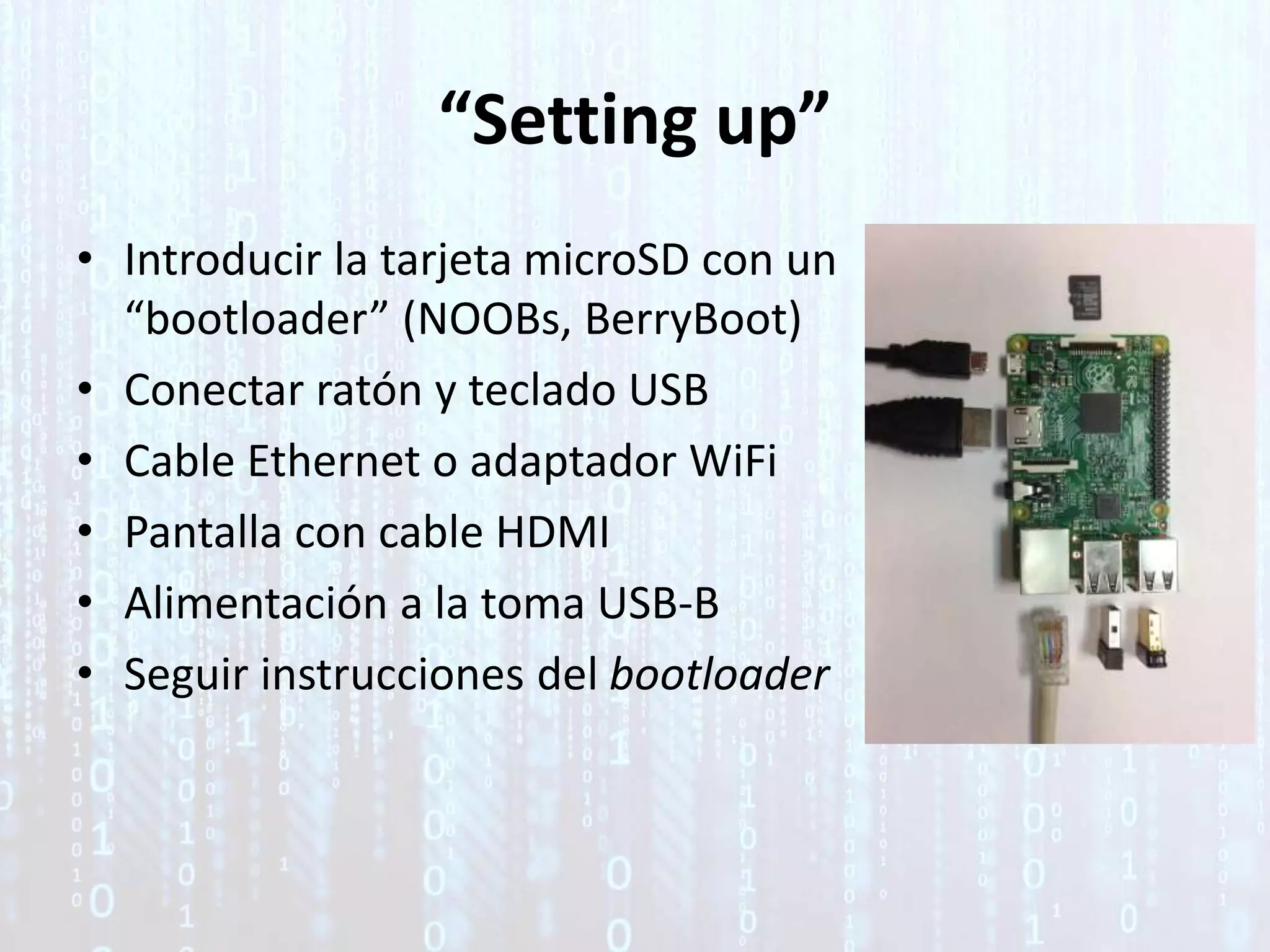 “Setting up”
• Introducir la tarjeta microSD con un
“bootloader” (NOOBs, BerryBoot)
• Conectar ratón y teclado USB
• Cable Ethernet o adaptador WiFi
• Pantalla con cable HDMI
• Alimentación a la toma USB-B
• Seguir instrucciones del bootloader
 