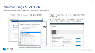 © 2021 VMUG. All rights reserved.
11
Vmware Flings からダウンロード
ESXi Arm Edition を入手する 最新は 2021-12-07 の 7.0.0 build 19025766
• ダウンロードには My VMware への登録が必要（無料） • ダウンロードしたら USBメモリーにイメージを書き出す（1GBメ
ディアで十分）
• iso イメージの中身をフォーマットした USB メモリー内にすべ
てコピーするだけで OK（FAT または FAT 32 であること）
https://flings.vmware.com/esxi-arm-edition
 