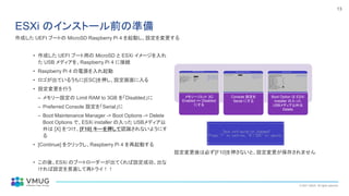 © 2021 VMUG. All rights reserved.
13
ESXi のインストール前の準備
• 作成した UEFI ブート用の MicroSD と ESXi イメージを入れ
た USB メディアを、Raspberry Pi 4 に接続
• Raspberry Pi 4 の電源を入れ起動
• ロゴが出ているうちに[ESC]を押し、設定画面に入る
• 設定変更を行う
– メモリー設定の Limit RAM to 3GB を「Disabled」に
– Preferred Console 設定を「Serial」に
– Boot Maintenance Manager -> Boot Options -> Delete
Boot Options で、ESXi installer の入った USBメディア以
外は [X] をつけ、[F10] キーを押して認識されないようにす
る
• [Continue] をクリックし、Raspberry Pi 4 を再起動する
• この後、ESXi のブートローダーが出てくれば設定成功、出な
ければ設定を見直して再トライ！！
メモリーリミット 3G
Enabled => Disabled
にする
Console 設定を
Serial にする
Boot Option は ESXi
installer の入った
USBメディア以外は
Delete
設定変更後は必ず[F10]を押さないと、設定変更が保存されません
作成した UEFI ブートの MicroSD Raspberry Pi 4 を起動し、設定を変更する
 
