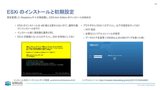 © 2021 VMUG. All rights reserved.
14
ESXi のインストールと初期設定
• ESXi のインストールは x86 版とは変わらないので、通常の通
りにインストールを行う
• インストール後に再起動も通常と同じ
• DCUI の画面になったらログインし、SSH を有効にしておく
• ブラウザから ESXi にログインし、以下の設定を行っておく
– NTP 設定
– 必要ならシリアルコンソールの設定
– データストア名変更 (128GB以上のUSBメディアを使った時)
シリアルコンソール：https://imaisato.hatenablog.jp/entry/2021/01/04/044800
インストール先のパーティションサイズ変更：autoPartitionOSDataSize=8192
設定変更した Raspberry Pi 4 を再起動し、ESXi Arm Edition のインストールを始める
 