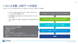 © 2021 VMUG. All rights reserved.
15
いよいよ本題、USBブートの設定
• ここまでではまだ MicroSD のからブートされ、USB にインス
トールした ESXi が起動している
• UEFI 関連を USB に移すことで、ESXi を USB ブートにする
ことができる
• これは、最初にやった新しい Raspberry Pi 4 Bootloader のお
かげ
再起動
UEFI ファイルを起動時に参照されるパーティションにコピー
SCP を使って ESXi に ZIP ファイルを転送
PC にセットし、MicroSD の中身だけを ZIP 圧縮する
ESXi が動作している Raspberry Pi 4 の MicroSD を取り外す
• vdq –q コマンドでインストール先を探す
大体 mpx.vmhba32:C0:T0:L0 のはず
• 一時展開フォルダを作成
mkdir -p /tmp/uefi
• ZIPを解凍
unzip uefi.zip -d /tmp/uefi/
• 解凍したファイルを vpq –q で調べた場所にコピー
mcopy -i "/dev/disks/mpx.vmhba32:C0:T0:L0:1" -vs /tmp/uefi/* ::/
※注意点は、vdq –q で調べた値の後ろに「:1」を付与してコマンドを実行すると
いうこと
UEFI ブートイメージを ESXi のインストール先にコピーすることで USB ブートが完成
 