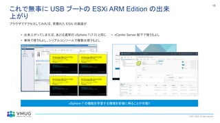 © 2021 VMUG. All rights reserved.
16
これで無事に USB ブートの ESXi ARM Edition の出来
上がり
• 出来上がってしまえば、あとは通常の vSphere 7 (7.0) と同じ
• 単体で使うもよし、シリアルコンソールで複数台使うもよし
ブラウザでアクセスしてみれば、見慣れた ESXi の画面が
• vCenter Server 配下で使うもよし
vSphere 7 の機能を学習する環境を安価に得ることが可能!!
 