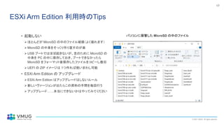 © 2021 VMUG. All rights reserved.
17
ESXi Arm Edition 利用時のTips
• 起動しない
➢ ほとんどが MicroSD の中のファイル破損（よく壊れます）
➢ MicroSD の中身をそっくり作り直すのが楽
➢ USB ブートではほぼ起きないが、念のために MicroSD の
中身を PC の中に保存しておき、ブートできなかったら
MicroSD をフォーマット後保存したファイルをコピーし復旧
➢ UEFI の ZIP イメージは 1つ作れば使いまわし可能
• ESXi Arm Edition の アップグレード
➢ ESXi Arm Edition はアップグレードはしないルール
➢ 新しいヴァージョンが出たらこの資料の手間を毎回行う
➢ アップグレード……本当にできないかはやってみてください
パソコンに保管した MicroSD の中のファイル
 