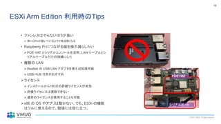 © 2021 VMUG. All rights reserved.
18
ESXi Arm Edition 利用時のTips
• ファンレスはやらないほうが良い
➢ 常にCPUが動いているようで相当熱くなる
• Raspberry Pi につながる線を極力減らしたい
➢ POE HAT とシリアルコンソールを活用、LAN ケーブルとシ
リアルケーブルだけの接続にした
• 複数の LAN
➢ Realtek の USB LAN アダプタを使えば拡張可能
➢ USB HUB 付きがおすすめ
➢ライセンス
➢ インストールから180日の評価ライセンスが有効
➢ 評価ライセンスは更新できない
➢ 通常のライセンスを使用することも可能
➢x86 の OS やアプリは動かない。でも、ESXi の機能
はフルに使えるので、勉強には役に立つ。
•
シリアルポート
POE HAT
 