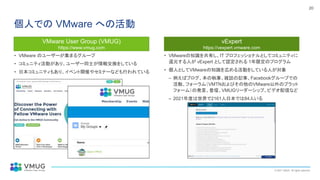 © 2021 VMUG. All rights reserved.
20
個人での VMware への活動
• VMware のユーザーが集まるグループ
• コミュニティ活動があり、ユーザー同士が情報交換をしている
• 日本コミュニティもあり、イベント開催やセミナーなども行われている
• VMwareの知識を共有し、IT プロフェッショナルとしてコミュニティに
還元する人が vExpert として認定される 1年限定のプログラム
• 個人としてVMwareの知識を広める活動をしている人が対象
– 例えばブログ、本の執筆、雑誌の記事、Facebookグループでの
活動、フォーラム（VMTNおよびその他のVMware以外のプラット
フォーム）の発言、登壇、VMUGリーダーシップ、ビデオ配信など
– 2021年度は世界で2161人日本では84人いる
VMware User Group (VMUG)
https://www.vmug.com
vExpert
https://vexpert.vmware.com
 
