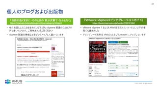 © 2021 VMUG. All rights reserved.
21
個人のブログおよび出版物
• 今日お話ししたことを含めて、ぼちぼち vSphere 関連のことをブロ
グで書いています。ご興味あればご覧ください
• vSphere 関連の情報などをピックアップして書いています
• VMware vSphere 7 および ARM 版 ESXi については、以下の書
籍にも書きました
• アップグレード資料は VMUG および LinkedIn にアップしています
「VMware vSphere7インテグレーションガイド」
https://book.impress.co.jp/books/1120101062
「自然の赴くままに・そのときの 気分次第で・なんとなく」
https://imaisato.hatenablog.jp/archive/category/vExpert
 