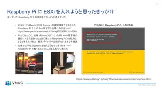 © 2021 VMUG. All rights reserved.
4
Raspberry Pi に ESXi を入れようと思ったきっかけ
• 元々は、「VMworld 2018 Europe」の基調講演でデモされた
Raspberry Pi 3 上の Arm版 ESXi を見たのがきっかけ
https://www.youtube.com/watch?v=-xyOI2UEP-U&t=106s
• やってみたくて、当時 vForum 2017 で vSAN ノード障害時の
通知システムを作ったときに使った Raspberry Pi 3 を転用し
ようと考えたけれど、結局バイナリー公開がないまま 2年経過
• 仕事では一切 vSphere を触らなくなって早1年半・・・・・・
Raspberry Pi で動く ESXi のことは忘れつつあった
余っていた Raspberry Pi 3 の活用をどうしようか考えていた
デモされた Raspberry Pi 3 上の ESXi
https://www.publickey1.jp/blog/18/vmwareesxivsanvmotionvsphere.html
 