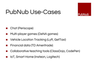 PubNub Use-Cases
◼ Chat (Periscope)
◼ Multi-player games (DeNA games)
◼ Vehicle Location Tracking (Lyft, GetTaxi)
◼ Financial data (TD Ameritrade)
◼ Collaborative teaching tools (ClassDojo, CodePen)
◼ IoT, Smart Home (Insteon, Logitech)
 