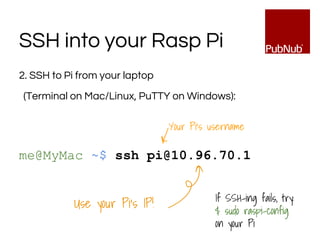 2. SSH to Pi from your laptop
(Terminal on Mac/Linux, PuTTY on Windows):
me@MyMac ~$ ssh pi@10.96.70.1
SSH into your Rasp Pi
Use your Pi’s IP!
Your Pi’s username
If SSH-ing fails, try:
$ sudo raspi-config
on your Pi
 