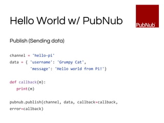 Hello World w/ PubNub
Publish (Sending data)
channel = 'hello-pi'
data = { 'username': 'Grumpy Cat',
'message': 'Hello world from Pi!'}
def callback(m):
print(m)
pubnub.publish(channel, data, callback=callback,
error=callback)
 