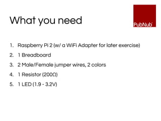 1. Raspberry Pi 2 (w/ a WiFi Adapter for later exercise)
2. 1 Breadboard
3. 2 Male/Female jumper wires, 2 colors
4. 1 Resistor (200Ω)
5. 1 LED (1.9 - 3.2V)
What you need
 