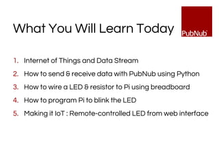 What You Will Learn Today
1. Internet of Things and Data Stream
2. How to send & receive data with PubNub using Python
3. How to wire a LED & resistor to Pi using breadboard
4. How to program Pi to blink the LED
5. Making it IoT : Remote-controlled LED from web interface
 