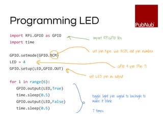Programming LED
import RPi.GPIO as GPIO
import time
GPIO.setmode(GPIO.BCM)
LED = 4
GPIO.setup(LED,GPIO.OUT)
for i in range(6):
GPIO.output(LED,True)
time.sleep(0.5)
GPIO.output(LED,False)
time.sleep(0.5)
import RPi.GPIO libs
set pin type. use BCM, not pin number
GPIO 4 pin (Pin 7)
set LED pin as output
toggle light pin signal to low/high to
make it blink.
7 times.
 
