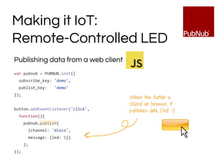 Publishing data from a web client
var pubnub = PUBNUB.init({
subscribe_key: 'demo',
publish_key: 'demo'
});
button.addEventListener('click',
function(){
pubnub.publish(
{channel: 'disco',
message: {led: 1}}
);
});
Making it IoT:
Remote-Controlled LED
When the button is
clicked on browser, it
publishes data, {‘led’: 1}
 