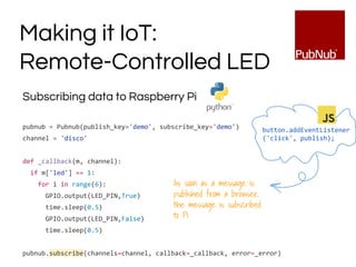 Subscribing data to Raspberry Pi
pubnub = Pubnub(publish_key='demo', subscribe_key='demo')
channel = 'disco'
def _callback(m, channel):
if m['led'] == 1:
for i in range(6):
GPIO.output(LED_PIN,True)
time.sleep(0.5)
GPIO.output(LED_PIN,False)
time.sleep(0.5)
pubnub.subscribe(channels=channel, callback=_callback, error=_error)
Making it IoT:
Remote-Controlled LED
button.addEventListener
('click', publish);
As soon as a message is
published from a browser,
the message is subscribed
to Pi
 