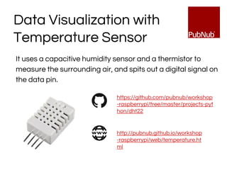 Data Visualization with
Temperature Sensor
It uses a capacitive humidity sensor and a thermistor to
measure the surrounding air, and spits out a digital signal on
the data pin.
https://github.com/pubnub/workshop
-raspberrypi/tree/master/projects-pyt
hon/dht22
http://pubnub.github.io/workshop
-raspberrypi/web/temperature.ht
ml
 