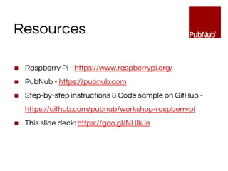 Resources
◼ Raspberry Pi - https://www.raspberrypi.org/
◼ PubNub - https://pubnub.com
◼ Step-by-step instructions & Code sample on GitHub -
https://github.com/pubnub/workshop-raspberrypi
◼ This slide deck: https://goo.gl/NHIkJe
 