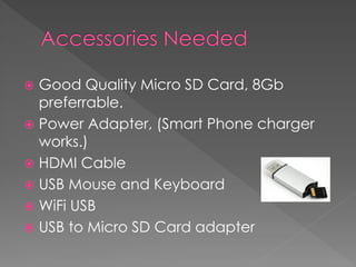  Good Quality Micro SD Card, 8Gb
preferrable.
 Power Adapter, (Smart Phone charger
works.)
 HDMI Cable
 USB Mouse and Keyboard
 WiFi USB
 USB to Micro SD Card adapter
 