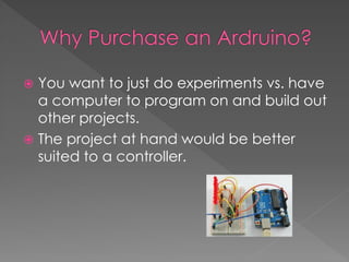  You want to just do experiments vs. have
a computer to program on and build out
other projects.
 The project at hand would be better
suited to a controller.
 
