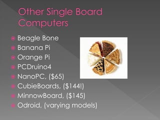  Beagle Bone
 Banana Pi
 Orange Pi
 PCDruino4
 NanoPC, ($65)
 CubieBoards, ($144!)
 MinnowBoard, ($145)
 Odroid, (varying models)
 