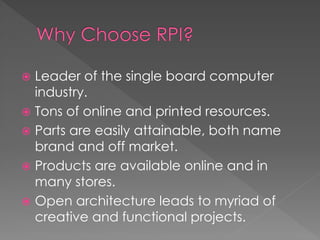  Leader of the single board computer
industry.
 Tons of online and printed resources.
 Parts are easily attainable, both name
brand and off market.
 Products are available online and in
many stores.
 Open architecture leads to myriad of
creative and functional projects.
 