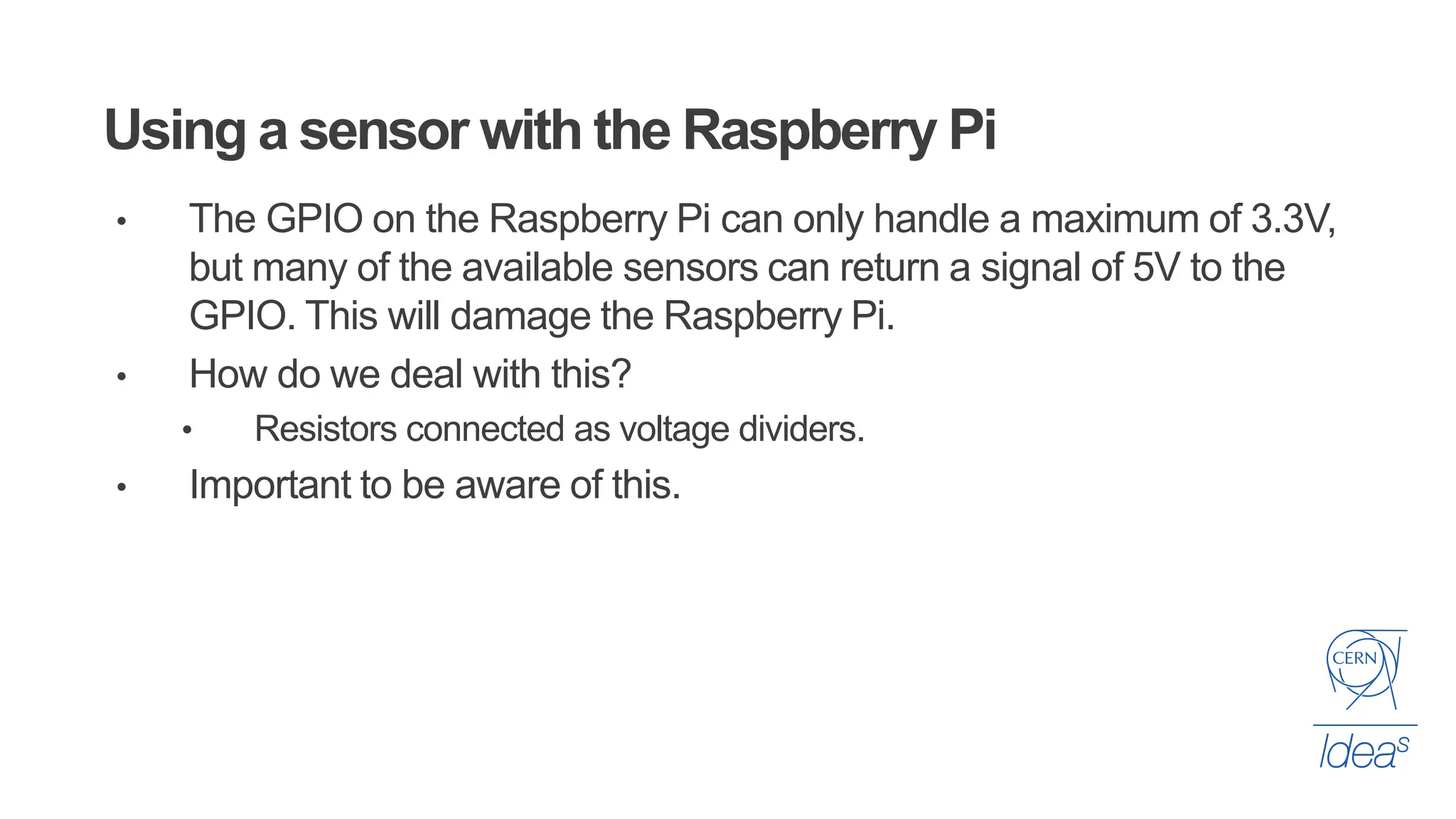 Using a sensor with the Raspberry Pi
• The GPIO on the Raspberry Pi can only handle a maximum of 3.3V,
but many of the available sensors can return a signal of 5V to the
GPIO. This will damage the Raspberry Pi.
• How do we deal with this?
• Resistors connected as voltage dividers.
• Important to be aware of this.
 