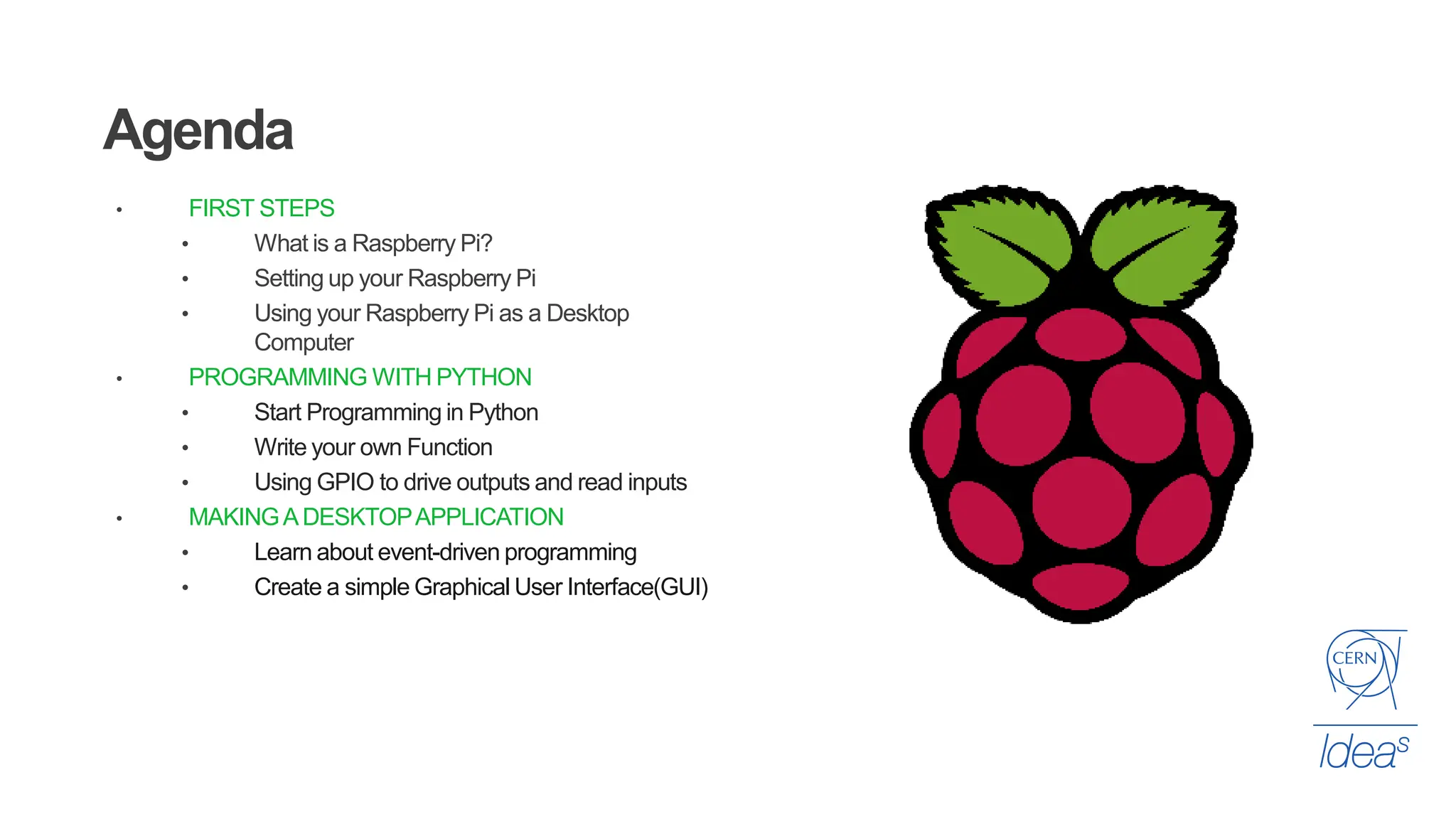 Agenda
• FIRST STEPS
• What is a Raspberry Pi?
• Setting up your Raspberry Pi
• Using your Raspberry Pi as a Desktop
Computer
• PROGRAMMING WITH PYTHON
• Start Programming in Python
• Write your own Function
• Using GPIO to drive outputs and read inputs
• MAKINGADESKTOPAPPLICATION
• Learn about event-driven programming
• Create a simple Graphical User Interface(GUI)
 