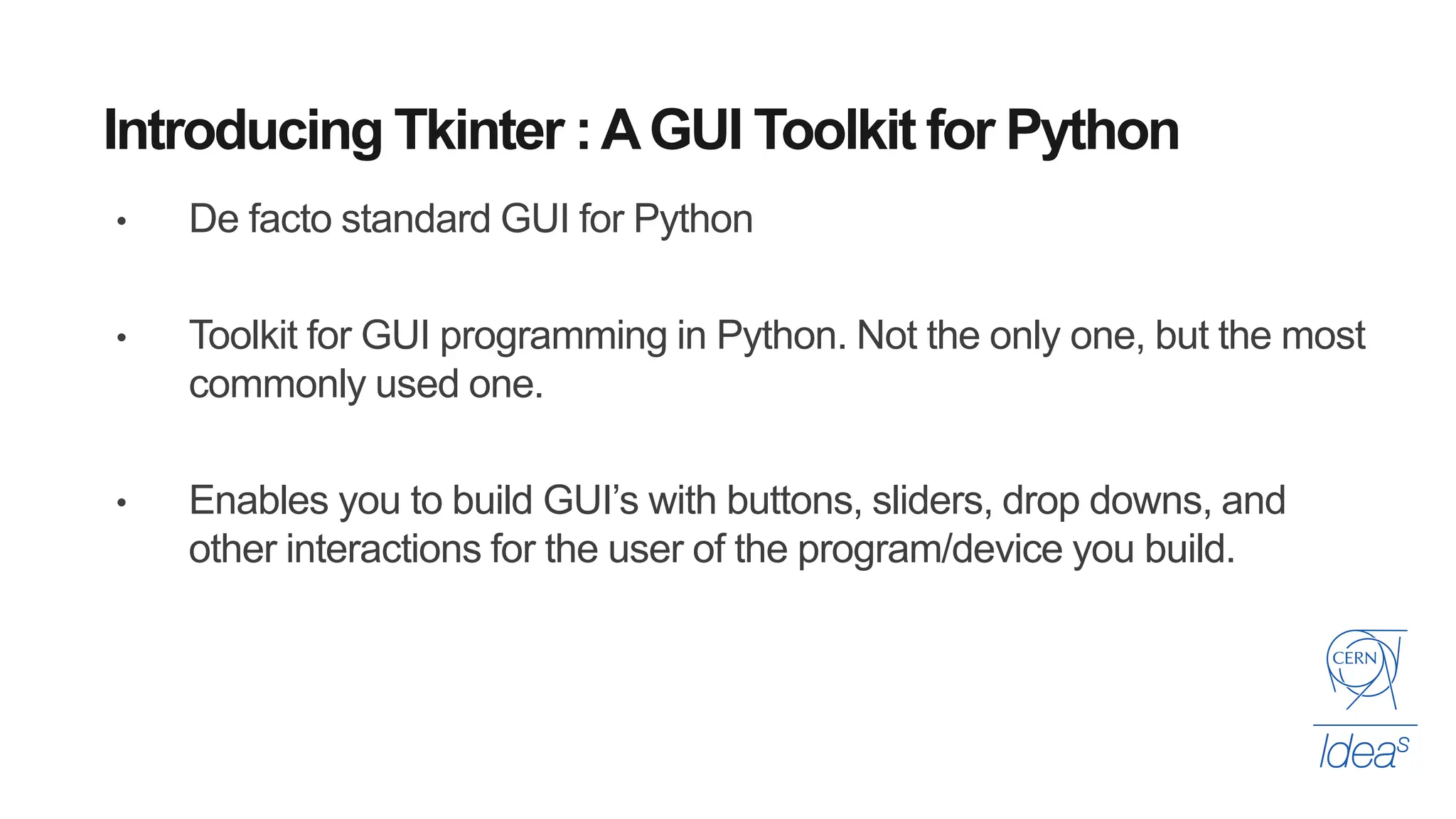 Introducing Tkinter :AGUI Toolkit for Python
• De facto standard GUI for Python
• Toolkit for GUI programming in Python. Not the only one, but the most
commonly used one.
• Enables you to build GUI’s with buttons, sliders, drop downs, and
other interactions for the user of the program/device you build.
 
