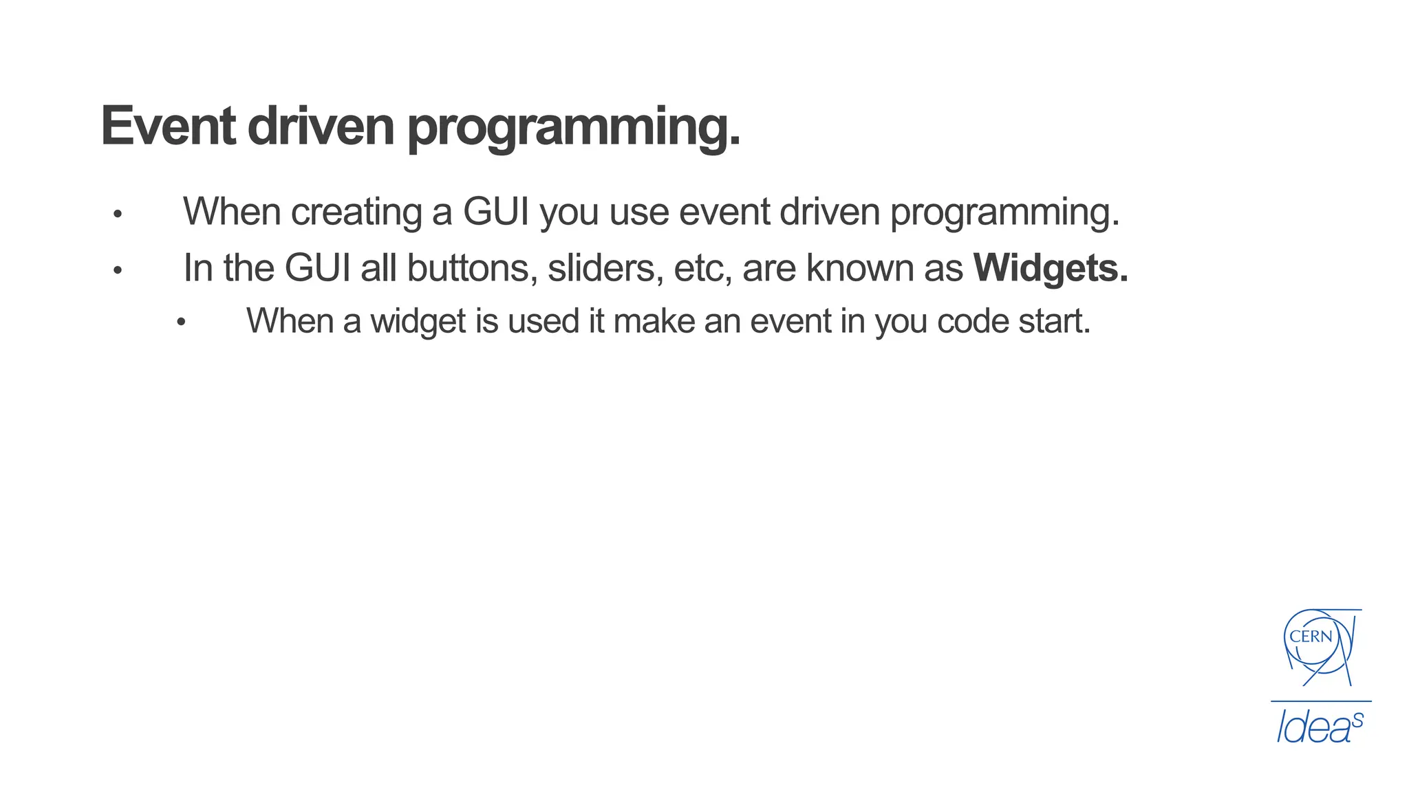 Event driven programming.
• When creating a GUI you use event driven programming.
• In the GUI all buttons, sliders, etc, are known as Widgets.
• When a widget is used it make an event in you code start.
 