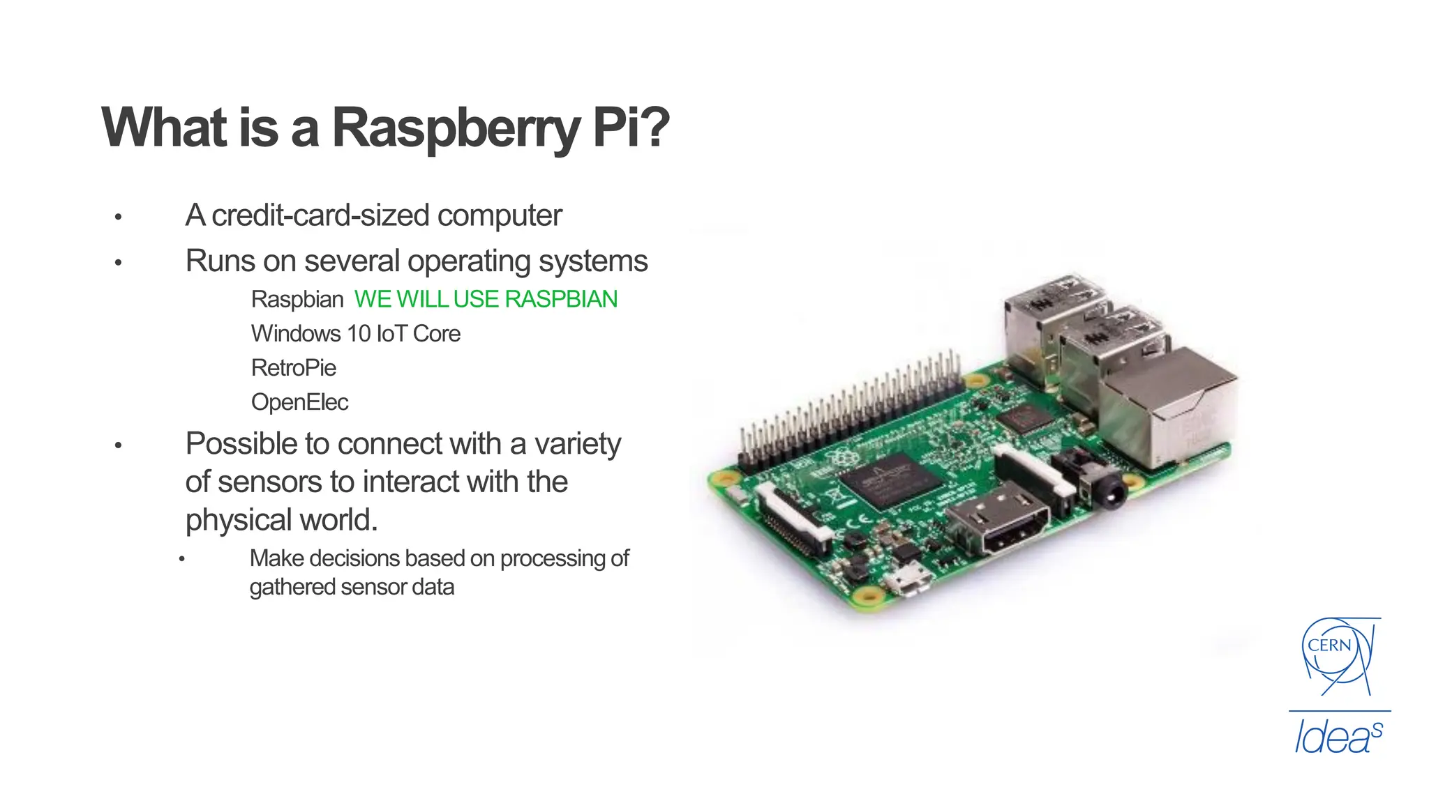 • A credit-card-sized computer
• Runs on several operating systems
Raspbian WE WILLUSE RASPBIAN
Windows 10 IoT Core
RetroPie
OpenElec
• Possible to connect with a variety
of sensors to interact with the
physical world.
• Make decisions based on processing of
gathered sensor data
What is a Raspberry Pi?
 