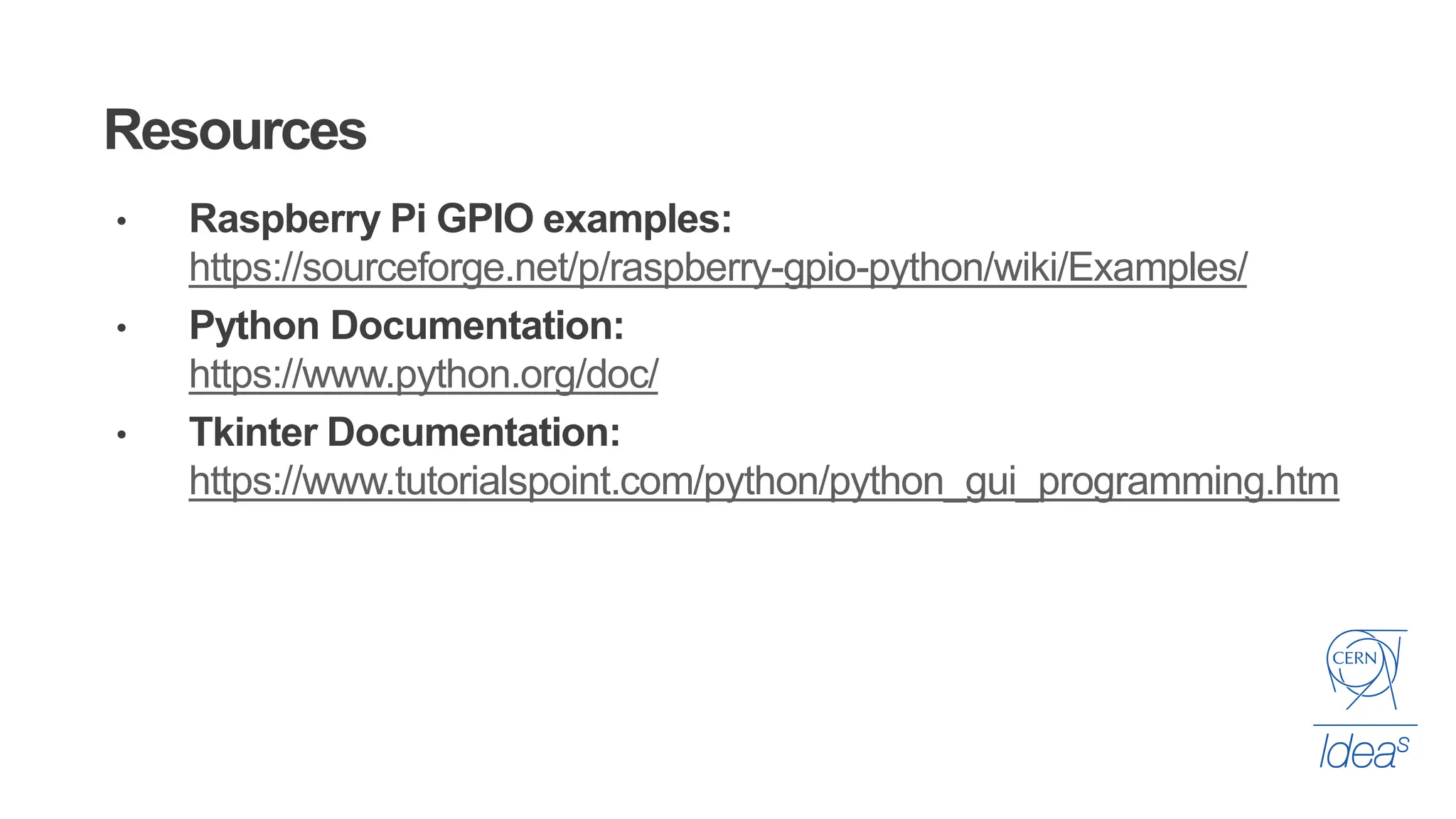 Resources
• Raspberry Pi GPIO examples:
https://sourceforge.net/p/raspberry-gpio-python/wiki/Examples/
• Python Documentation:
https://www.python.org/doc/
• Tkinter Documentation:
https://www.tutorialspoint.com/python/python_gui_programming.htm
 