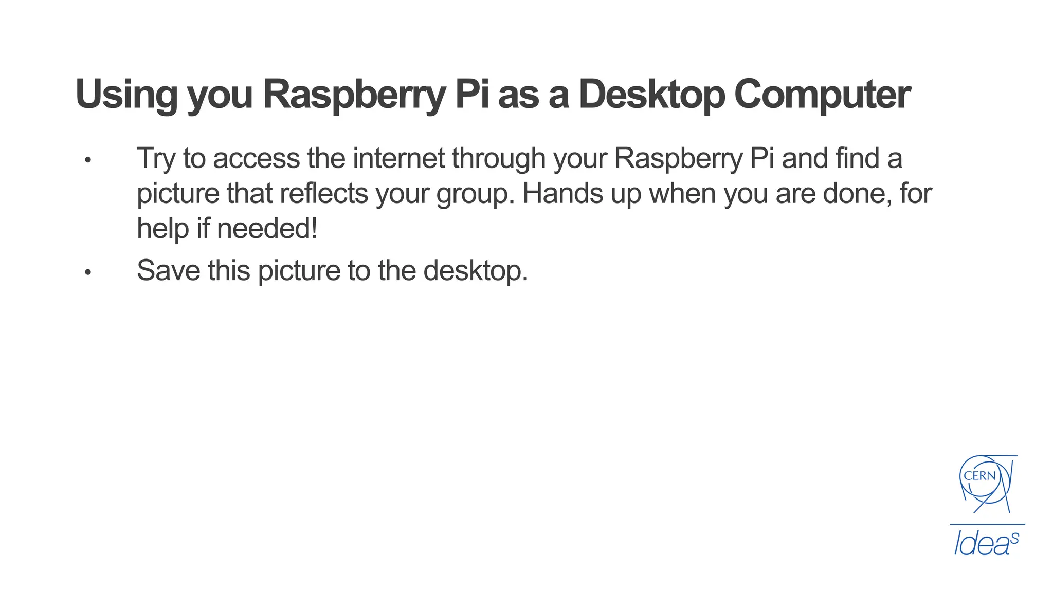 Using you Raspberry Pi as a Desktop Computer
• Try to access the internet through your Raspberry Pi and find a
picture that reflects your group. Hands up when you are done, for
help if needed!
• Save this picture to the desktop.
 