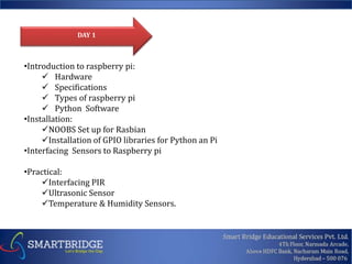 •Introduction to raspberry pi:
Hardware
Specifications
Types of raspberry pi
Python Software
•Installation:
NOOBS Set up for Rasbian
Installation of GPIO libraries for Python an Pi
•Interfacing Sensors to Raspberry pi
•Practical:
Interfacing PIR
Ultrasonic Sensor
Temperature & Humidity Sensors.
DAY 1
