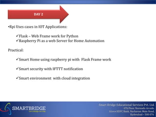 •Rpi Uses cases in IOT Applications:
Flask – Web Frame work for Python
Raspberry Pi as a web Server for Home Automation
Practical:
Smart Home using raspberry pi with Flask Frame work
Smart security with IFTTT notification
Smart environment with cloud integration
DAY 2
