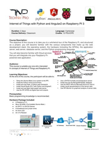 Copyright © 2017 Technix-Pro. All rights reserved www.technixpro.edu.hk
v1.0 FEB, 2017
IoT Series : Raspberry Pi 3 Programming for beginners
Duration: 2 days
Course Delivery: Classroom
Language: Cantonese
Credits: 12 PDU/CPE
Course Description:
The objective of this course is to take you to a overview of the Raspberry Pi, and structured as a
project, you will become familiar with the various components that make up the web development
stack: the operating system, the hardware (including the GPIOs), the application server, web
server, database server, and the Python programming language.
You will also become familiar with Cloud services
that you will integrate into your Raspberry Pi-
powered web application.
Audience:
This course is suitable any one who interested
In concept of Internet of Things and Raspberry Pi.
Learning Objectives:
At the end of this course, the participant will be able to:
• Setup the Ubuntu-Mate Linux system to the RPi.
• Install the Python virtual environment.
• Install and use Node.js, a Javascript framework.
• Install Visual Studio 2017 with Python and Angular2.
• Install and use Nginx light-weight web server.
• Use the RPi GPIOs as digital input and outputs.
• Use a DHT22 humidity and temperature sensor
• Install and use the MongoDB NoSQL database
• Use the REST APIs for Microsoft Azure IoT Hub to
create visual representations of the sensor data
• Use RPi-Monitor for graphical analysis of sensor data.
Prerequisites:
Basic programming knowledge is recommended but not a must.
Raspberry Starter Kit Package Included:
! A Raspberry Pi 3 Model B
! Micro SD 8GB ( Pre-Installed Ubuntu-Mate )
! An DHT11 or DHT22 Sensor
! A breadboard and jumper wires
! An 5mm LED
! An 4.7k Resistor
 