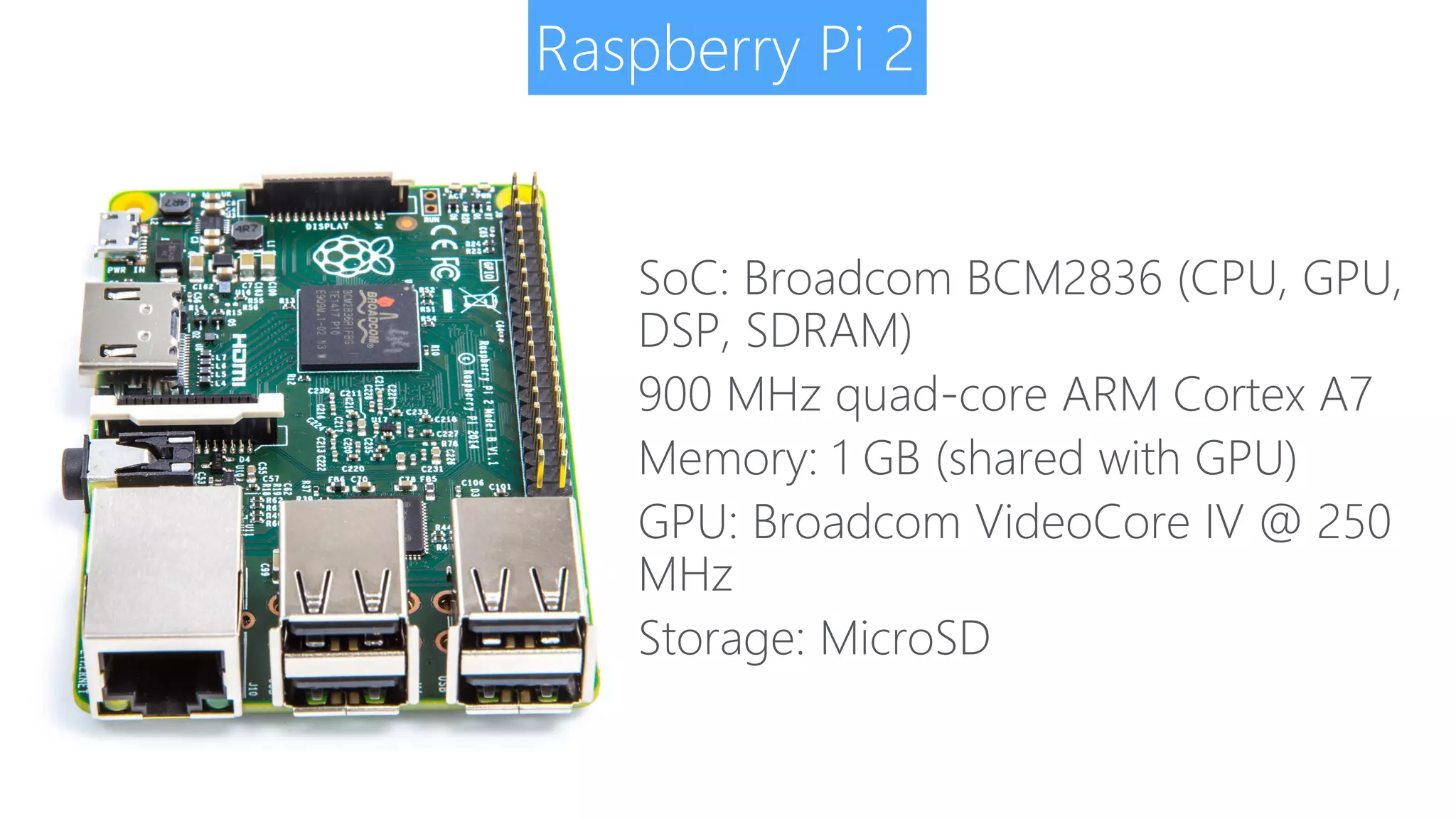 Raspberry Pi 2 SoC: Broadcom BCM2836 (CPU, GPU, DSP, SDRAM) 900 MHz quad-core ARM Cortex A7 Memory: 1 GB (shared with GPU) GPU: Broadcom VideoCore IV @ 250 MHz Storage: MicroSD 