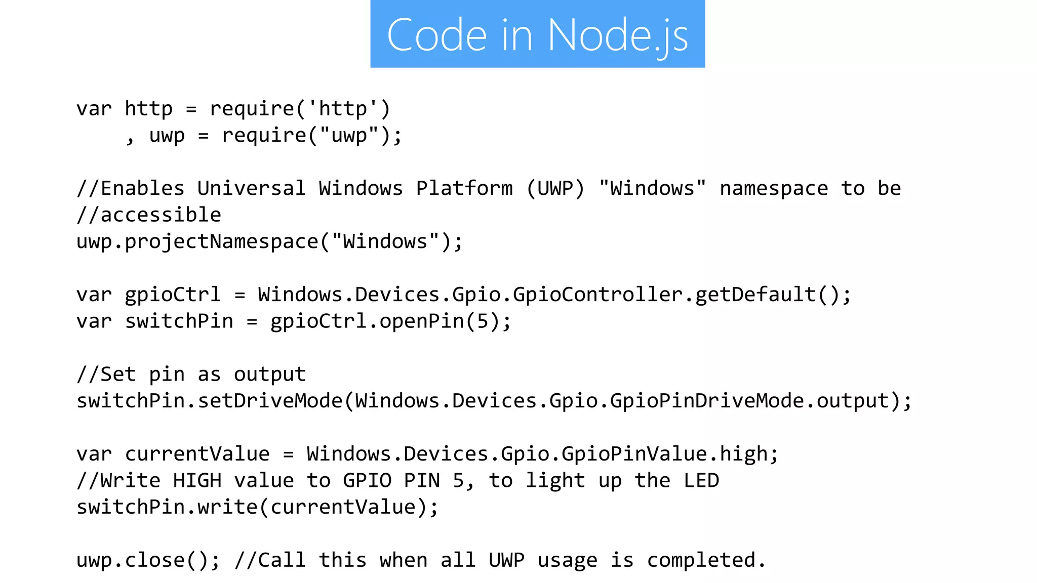 Code in Node.js var http = require('http') , uwp = require("uwp"); //Enables Universal Windows Platform (UWP) "Windows" namespace to be //accessible uwp.projectNamespace("Windows"); var gpioCtrl = Windows.Devices.Gpio.GpioController.getDefault(); var switchPin = gpioCtrl.openPin(5); //Set pin as output switchPin.setDriveMode(Windows.Devices.Gpio.GpioPinDriveMode.output); var currentValue = Windows.Devices.Gpio.GpioPinValue.high; //Write HIGH value to GPIO PIN 5, to light up the LED switchPin.write(currentValue); uwp.close(); //Call this when all UWP usage is completed. 