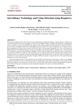 225 Srishti Gayathri, Rathod Ashok Kumar, Ashish Bhushan Singh, V.Sharath Chandra, Ms. B. Saritha
International Journal of Electronics, Electrical and Computational System
IJEECS
ISSN 2348-117X
Volume 7, Issue 3
March 2018
Surveillance Technology and Crime Detection using Raspberry
PI.
Srishti Gayathri, Rathod Ashok Kumar, Ashish Bhushan Singh, V.Sharath Chandra (Students)
Ms. B. Saritha , Associate Professor
St. Martin's Engineering College, Sy. No.98, Dhulapally Road,
Dhulapally, Near Kompally, Hyderabad, Telangana
ABSTRACT
The Internet of things (IoT) is the between systems administration of physical gadgets, vehicles (likewise alluded to as
"associated gadgets" and "shrewd gadgets"), structures, and different things—installed with hardware, programming,
sensors, actuators, and system availability that empower these items to gather and trade information. The IoT alludes to
the association of gadgets (other than commonplace toll, for example, PCs and cell phones) to the Internet. Autos,
kitchen apparatuses, and even heart screens would all be able to be associated through the IoT. Also, as the Internet of
Things develops in the following couple of years, more gadgets will join that rundown. Raspberry pi, a Visa measured
PC is utilized to screen the entire framework. Raspberry pi microchip is interfaced to a ultrasonic sensor, which peruses
the separation of items in its sight run. The separation is set to a specific esteem with the end goal that at whatever point
interloper passes, the separation estimated would diminish than that farthest point. At the point when this happens, pi
would send a ready warning to the proprietor through a SMS and a photo is caught and sent to the proprietor giving
him/her power to activities, promptly.
The present framework uses each and each camera introduced at the passages of the house or shop or any, helping
the client or proprietor to have a reasonable perspective of gatecrasher whose goal to take things out of your home. This
framework beats the every minute of every day review of CCTV film which does not help the programmed recognition
into it. Thus, utilizing a basic ultrasonic sensor interfaced to Raspberry Pi causes it to be done effortlessly.
KEYWORDS
Motion Detection , Surveillance systems , Crime detection , Raspberry pi , Ultrasonic sensor, Image Capture , CCTV
I. INTRODUCTION
Advances in Information and Communication Technologies (ICTs) are setting off a change of the conditions
where we live into shrewd substances universally known as Smart Spaces (Smart Homes, Smart Buildings,
Smart Cities, and so on.) They catch data utilizing expansive sensors systems appropriated all through its area
(a house, a building, an entire city, and so on.) and utilize it to keenly adjust their conduct to the necessities of
the clients.
Reconnaissance is a watch kept over a man, gathering, and so forth., particularly finished a suspect, detainee,
or something like that. Wherein, Security is the level of protection from, or assurance from, hurt. It applies to
any helpless and additionally significant resource, for example, a man, abiding, group, thing, country, or
association. As verified by the Institute for Security and Open Methodologies (ISECOM) in the OSSTMM 3,
security gives "a type of assurance where a division is made between the benefits and the risk." These
detachments are blandly called "controls," and here and there incorporate changes.
Presently, Home security includes the security equipment set up on a property, and individual security hones.
The equipment would be the entryways, locks, caution frameworks, lighting, movement locators, surveillance
camera frameworks, and so on that are introduced on a property. Individual security practices would guarantee
entryways are bolted, alerts enacted, windows shut, additional keys not covered up outside and numerous
other routine assignments which act to keep a theft. As indicated by a FBI report, 58.3 percent of robberies
 