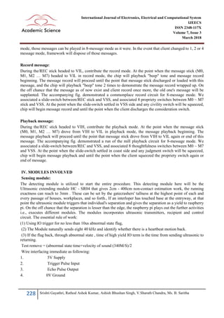 228 Srishti Gayathri, Rathod Ashok Kumar, Ashish Bhushan Singh, V.Sharath Chandra, Ms. B. Saritha
International Journal of Electronics, Electrical and Computational System
IJEECS
ISSN 2348-117X
Volume 7, Issue 3
March 2018
mode, those messages can be played in 8-message mode as it were. In the event that client changed to 1, 2 or 4
message mode, framework will dispose of those messages.
Record message:
During the/REC stick headed to VIL, contribute the record mode. At the point when the message stick (M0,
M1, M2 … M7) headed to VIL in record mode, the chip will playback "beep" tone and message record
beginning. The message record will proceed until the point that message stick discharged or loaded with this
message, and the chip will playback "beep" tone 2 times to demonstrate the message record wrapped up. On
the off chance that the message as of now exist and client record once more, the old one's message will be
supplanted. The accompanying fig. demonstrated a commonplace record circuit for 8-message mode. We
associated a slide-switch between/REC stick and VSS, and associated 8 propriety switches between M0 ~ M7
stick and VSS. At the point when the slide-switch settled in VSS side and any civility switch will be squeezed,
chip will begin message record and until the point when the client discharges the consideration switch.
Playback message:
During the/REC stick headed to VIH, contribute the playback mode. At the point when the message stick
(M0, M1, M2 … M7) drove from VIH to VIL in playback mode, the message playback beginning. The
message playback will proceed until the point that message stick drove from VIH to VIL again or end of this
message. The accompanying fig. demonstrated a run of the mill playback circuit for 8-message mode. We
associated a slide-switch between/REC and VSS, and associated 8 thoughtfulness switches between M0 ~ M7
and VSS. At the point when the slide-switch settled in coast side and any judgment switch will be squeezed,
chip will begin message playback and until the point when the client squeezed the propriety switch again or
end of message.
IV. MODULES INVOLVED
Sensing module:
The detecting module is utilized to start the entire procedure. This detecting module here will be the
Ultrasonic extending module HC - SR04 that gives 2cm - 400cm non-contact estimation work, the running
exactness can reach to 3mm . These can be set by the gatecrashers' tallness at the highest point of each and
every passage of houses, workplaces, and so forth., If an interloper has touched base at the entryway, at that
point the ultrasonic module triggers that individual's separation and gives the separation as a yield to raspberry
pi. On the off chance that the separation is lesser than the edge, the raspberry pi plays out the further activities
i.e., executes different modules. The modules incorporates ultrasonic transmitters, recipient and control
circuit. The essential rule of work:
(1) Using IO trigger for no less than 10us abnormal state flag,
(2) The Module naturally sends eight 40 kHz and identify whether there is a heartbeat motion back.
(3) If the flag back, through abnormal state , time of high yield IO term is the time from sending ultrasonic to
returning.
Test remove = (abnormal state time×velocity of sound (340M/S)/2
Wire interfacing immediate as following:
1. 5V Supply
2. Trigger Pulse Input
3. Echo Pulse Output
4. 0V Ground
 