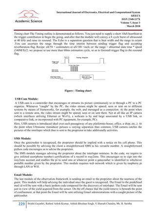 229 Srishti Gayathri, Rathod Ashok Kumar, Ashish Bhushan Singh, V.Sharath Chandra, Ms. B. Saritha
International Journal of Electronics, Electrical and Computational System
IJEECS
ISSN 2348-117X
Volume 7, Issue 3
March 2018
Timing chart The Timing outline is demonstrated as follows. You just need to supply a short 10uS heartbeat to
the trigger contribution to begin the going, and after that the module will convey a 8 cycle burst of ultrasound
at 40 kHz and raise its resound. The Echo is a separation question that is beat width and the range in extent
.You can ascertain the range through the time interim between sending trigger flag and accepting
reverberation flag. Recipe: uS/58 = centimeters or uS/148 =inch; or: the range = abnormal state time * speed
(340M/S)/2; we propose to use more than 60ms estimation cycle, so as to forestall trigger flag to the resound
flag.
Figure : Timing chart
USB Cam Module:
A USB cam is a camcorder that encourages or streams its picture continuously to or through a PC to a PC
organize. Whenever "caught" by the PC, the video stream might be spared, seen or sent on to different
systems by means of frameworks, for example, the web, and messaged as a connection. At the point when
sent to a remote area, the video stream might be spared, seen or on sent there. Not at all like an IP camera
(which interfaces utilizing Ethernet or Wi-Fi), a webcam is by and large associated by a USB link, or
comparative link, or incorporated with PC equipment, for example, PCs.
Here, USB camera is introduced ideal over each passageway of any platform(a house, office, a shop, etc.,). At
the point when Ultrasonic transducer peruses a varying separation than common, USB camera catches the
pictures of the interloper which thus is sent to the proprietor to take additionally activities.
SMS Module:
Once the gatecrasher is recognized, the proprietor should be implied with a notice on his cell phone. This
should be possible by advising the client a straightforward SMS to his versatile number. A straightforward
python code encourages us to advise the proprietor.
The SMS module manages advising the proprietor about the interloper nearness. In the code, we require to
give enlisted user(phone number) certifications of a record in way2sms. This encourages us to sign into the
way2sms account and enables the pi to send sms at whatever point a gatecrasher is identified to whichever
portable number given by the proprietor. This module requires web network which is given by raspberry pi
through LAN or Wifi.
Email Module:
The last module of the observation framework is sending an email to the proprietor about the nearness of the
guest. This module will help advising the individual once the guest is recognized. The Email to the predefined
mail id will be sent with a basic python code composed for the discovery of interloper. The Email will be sent
just in view of the yield acquired from the sensor. On the off chance that the yield remove is beneath the point
of confinement, at that point the Email will be sent utilizing Gmail administrations with a caught picture of the
gatecrasher.
 
