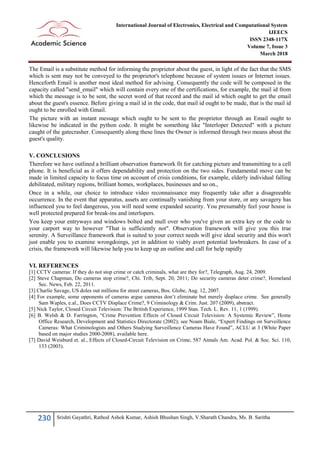 230 Srishti Gayathri, Rathod Ashok Kumar, Ashish Bhushan Singh, V.Sharath Chandra, Ms. B. Saritha
International Journal of Electronics, Electrical and Computational System
IJEECS
ISSN 2348-117X
Volume 7, Issue 3
March 2018
The Email is a substitute method for informing the proprietor about the guest, in light of the fact that the SMS
which is sent may not be conveyed to the proprietor's telephone because of system issues or Internet issues.
Henceforth Email is another most ideal method for advising. Consequently the code will be composed in the
capacity called "send_email" which will contain every one of the certifications, for example, the mail id from
which the message is to be sent, the secret word of that record and the mail id which ought to get the email
about the guest's essence. Before giving a mail id in the code, that mail id ought to be made, that is the mail id
ought to be enrolled with Gmail.
The picture with an instant message which ought to be sent to the proprietor through an Email ought to
likewise be indicated in the python code. It might be something like "Interloper Detected" with a picture
caught of the gatecrasher. Consequently along these lines the Owner is informed through two means about the
guest's quality.
V. CONCLUSIONS
Therefore we have outlined a brilliant observation framework fit for catching picture and transmitting to a cell
phone. It is beneficial as it offers dependability and protection on the two sides. Fundamental move can be
made in limited capacity to focus time on account of crisis conditions, for example, elderly individual falling
debilitated, military regions, brilliant homes, workplaces, businesses and so on.,
Once in a while, our choice to introduce video reconnaissance may frequently take after a disagreeable
occurrence. In the event that apparatus, assets are continually vanishing from your store, or any savagery has
influenced you to feel dangerous, you will need some expanded security. You presumably feel your house is
well protected prepared for break-ins and interlopers.
You keep your entryways and windows bolted and mull over who you've given an extra key or the code to
your carport way to however "That is sufficiently not". Observation framework will give you this true
serenity. A Surveillance framework that is suited to your correct needs will give ideal security and this won't
just enable you to examine wrongdoings, yet in addition to viably avert potential lawbreakers. In case of a
crisis, the framework will likewise help you to keep up an outline and call for help rapidly
VI. REFERENCES
[1] CCTV cameras: If they do not stop crime or catch criminals, what are they for?, Telegraph, Aug. 24, 2009.
[2] Steve Chapman, Do cameras stop crime?, Chi. Trib, Sept. 20, 2011; Do security cameras deter crime?, Homeland
Sec. News, Feb. 22, 2011.
[3] Charlie Savage, US doles out millions for street cameras, Bos. Globe, Aug. 12, 2007.
[4] For example, some opponents of cameras argue cameras don’t eliminate but merely displace crime. See generally
Sam Waples, e.al., Does CCTV Displace Crime?, 9 Criminology & Crim. Just. 207 (2009), abstract.
[5] Nick Taylor, Closed Circuit Television: The British Experience, 1999 Stan. Tech. L. Rev. 11, 1 (1999).
[6] B. Welsh & D. Farrington, “Crime Prevention Effects of Closed Circuit Television: A Systemic Review”, Home
Office Research, Development and Statistics Directorate (2002); see Noam Biale, “Expert Findings on Surveillence
Cameras: What Criminologists and Others Studying Surveillence Cameras Have Found”, ACLU at 3 (White Paper
based on major studies 2000-2008), available here.
[7] David Weisburd et. al., Effects of Closed-Circuit Television on Crime, 587 Annals Am. Acad. Pol. & Soc. Sci. 110,
133 (2003).
 