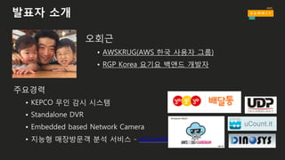 발표자 소개
오회근
• AWSKRUG(AWS 한국 사용자 그룹)
• RGP Korea 요기요 백앤드 개발자
주요경력
• KEPCO 무인 감시 시스템
• Standalone DVR
• Embedded based Network Camera
• 지능형 매장방문객 분석 서비스 - uCount.it
 