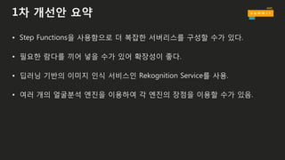 1차 개선안 요약
• Step Functions을 사용함으로 더 복잡한 서버리스를 구성할 수가 있다.
• 필요한 람다를 끼어 넣을 수가 있어 확장성이 좋다.
• 딥러닝 기반의 이미지 인식 서비스인 Rekognition Service를 사용.
• 여러 개의 얼굴분석 엔진을 이용하여 각 엔진의 장점을 이용할 수가 있음.
 