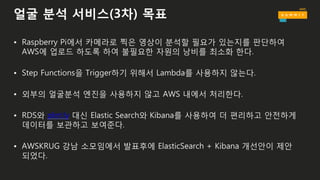 얼굴 분석 서비스(3차) 목표
• Raspberry Pi에서 카메라로 찍은 영상이 분석할 필요가 있는지를 판단하여
AWS에 업로드 하도록 하여 불필요한 자원의 낭비를 최소화 한다.
• Step Functions을 Trigger하기 위해서 Lambda를 사용하지 않는다.
• 외부의 얼굴분석 엔진을 사용하지 않고 AWS 내에서 처리한다.
• RDS와 plot.ly 대신 Elastic Search와 Kibana를 사용하여 더 편리하고 안전하게
데이터를 보관하고 보여준다.
• AWSKRUG 강남 소모임에서 발표후에 ElasticSearch + Kibana 개선안이 제안
되었다.
 