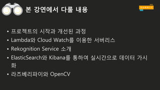 본 강연에서 다룰 내용
• 프로젝트의 시작과 개선된 과정
• Lambda와 Cloud Watch를 이용한 서버리스
• Rekognition Service 소개
• ElasticSearch와 Kibana를 통하여 실시간으로 데이터 가시
화
• 라즈베리파이와 OpenCV
 