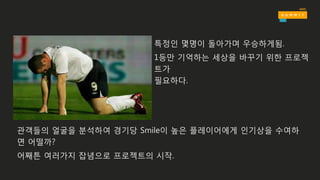 특정인 몇명이 돌아가며 우승하게됨.
1등만 기억하는 세상을 바꾸기 위한 프로젝
트가
필요하다.
관객들의 얼굴을 분석하여 경기당 Smile이 높은 플레이어에게 인기상을 수여하
면 어떨까?
어째튼 여러가지 잡념으로 프로젝트의 시작.
 