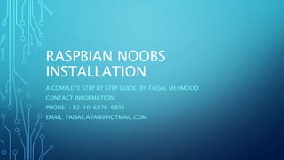 RASPBIAN NOOBS
INSTALLATION
A COMPLETE STEP BY STEP GUIDE BY FAISAL MEHMOOD
CONTACT INFORMATION:
PHONE: +82-10-6876-6805
EMAIL: FAISAL.AVAN@HOTMAIL.COM
 