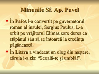 Minunile Sf. Ap. Pavel
   În Pafos l-a convertit pe guvernatorul
    roman al insulei, Sergius Paulus. L-a
    orbit pe vrăjitorul Elimas care dorea ca
    stăpânul său să se întoarcă la credinţa
    păgânească.
   În Listra a vindecat un olog din naştere,
    căruia i-a zis: “Scoală-te şi umblă!”.
 
